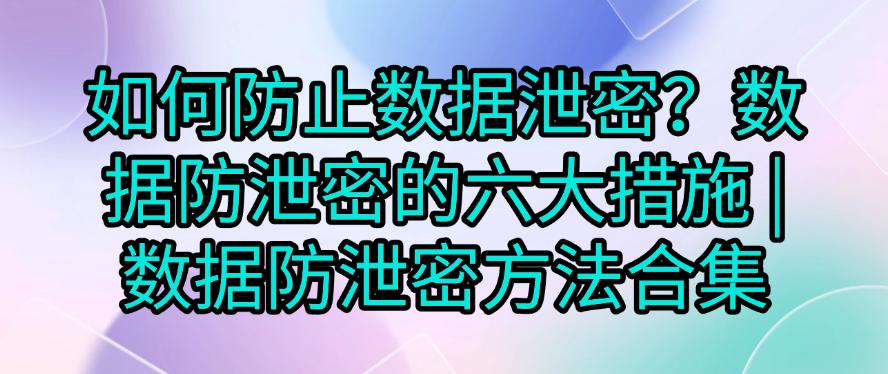 如何防止数据泄密？数据防泄密的六大措施，码住学起来！(图1)