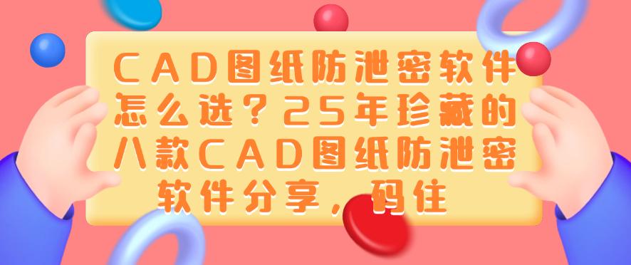 CAD图纸防泄密软件怎么选？25年珍藏的八款CAD图纸防泄密软件分享！(图1)