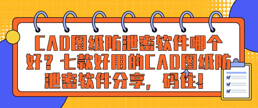 CAD图纸防泄密软件哪个好？七款好用的CAD图纸防泄密软件推荐，码住！(图1)